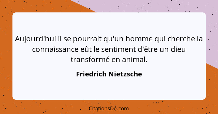 Aujourd'hui il se pourrait qu'un homme qui cherche la connaissance eût le sentiment d'être un dieu transformé en animal.... - Friedrich Nietzsche
