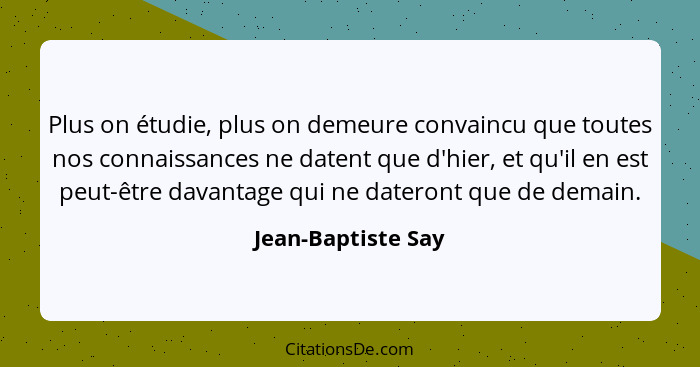 Plus on étudie, plus on demeure convaincu que toutes nos connaissances ne datent que d'hier, et qu'il en est peut-être davantage q... - Jean-Baptiste Say