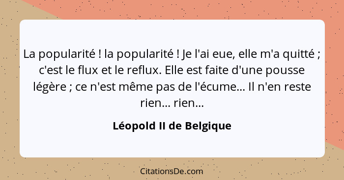 La popularité ! la popularité ! Je l'ai eue, elle m'a quitté ; c'est le flux et le reflux. Elle est faite d'un... - Léopold II de Belgique