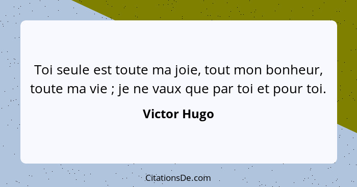 Toi seule est toute ma joie, tout mon bonheur, toute ma vie ; je ne vaux que par toi et pour toi.... - Victor Hugo