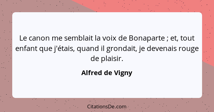 Le canon me semblait la voix de Bonaparte ; et, tout enfant que j'étais, quand il grondait, je devenais rouge de plaisir.... - Alfred de Vigny