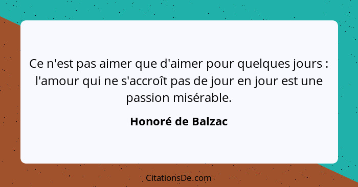 Ce n'est pas aimer que d'aimer pour quelques jours : l'amour qui ne s'accroît pas de jour en jour est une passion misérable.... - Honoré de Balzac