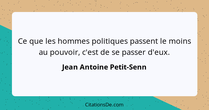 Ce que les hommes politiques passent le moins au pouvoir, c'est de se passer d'eux.... - Jean Antoine Petit-Senn