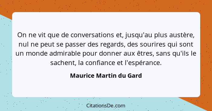 On ne vit que de conversations et, jusqu'au plus austère, nul ne peut se passer des regards, des sourires qui sont un monde a... - Maurice Martin du Gard