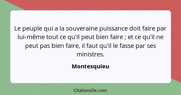 Le peuple qui a la souveraine puissance doit faire par lui-même tout ce qu'il peut bien faire ; et ce qu'il ne peut pas bien faire,... - Montesquieu