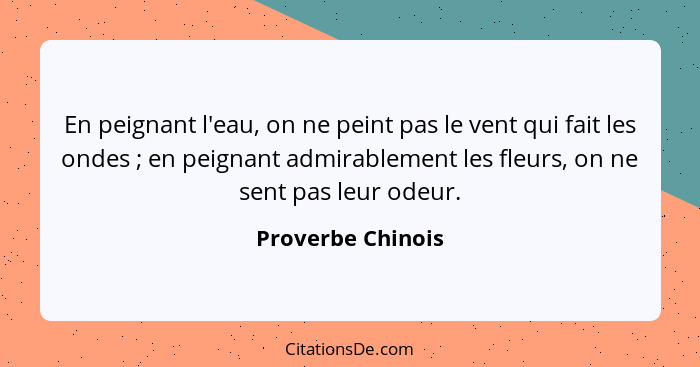 En peignant l'eau, on ne peint pas le vent qui fait les ondes ; en peignant admirablement les fleurs, on ne sent pas leur odeu... - Proverbe Chinois