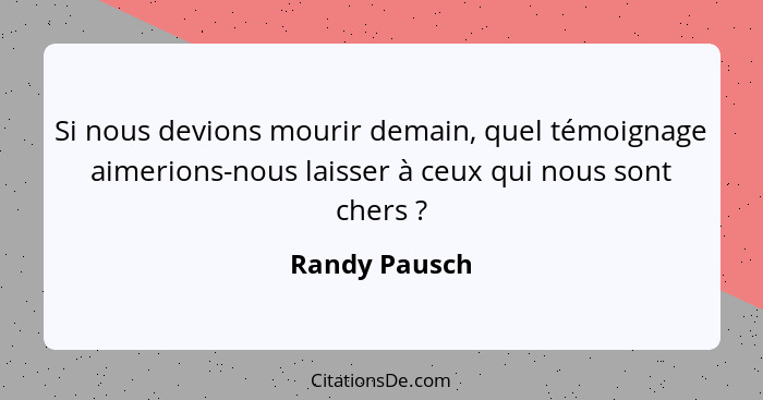 Si nous devions mourir demain, quel témoignage aimerions-nous laisser à ceux qui nous sont chers ?... - Randy Pausch