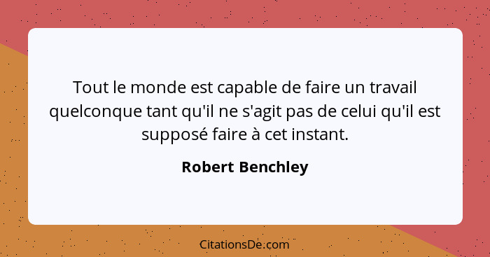 Tout le monde est capable de faire un travail quelconque tant qu'il ne s'agit pas de celui qu'il est supposé faire à cet instant.... - Robert Benchley