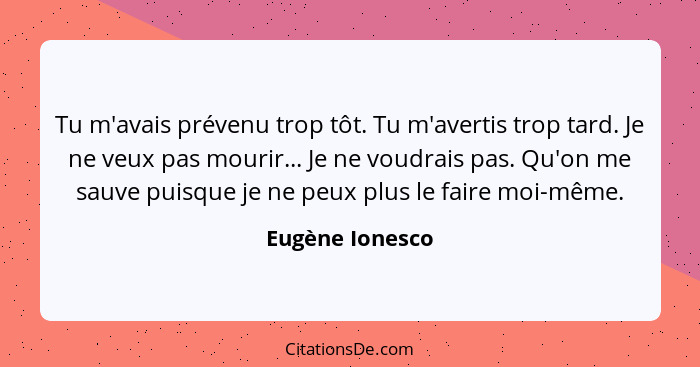 Tu m'avais prévenu trop tôt. Tu m'avertis trop tard. Je ne veux pas mourir... Je ne voudrais pas. Qu'on me sauve puisque je ne peux p... - Eugène Ionesco