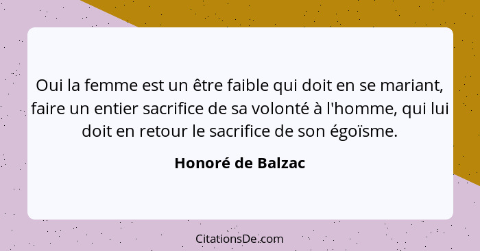 Oui la femme est un être faible qui doit en se mariant, faire un entier sacrifice de sa volonté à l'homme, qui lui doit en retour l... - Honoré de Balzac