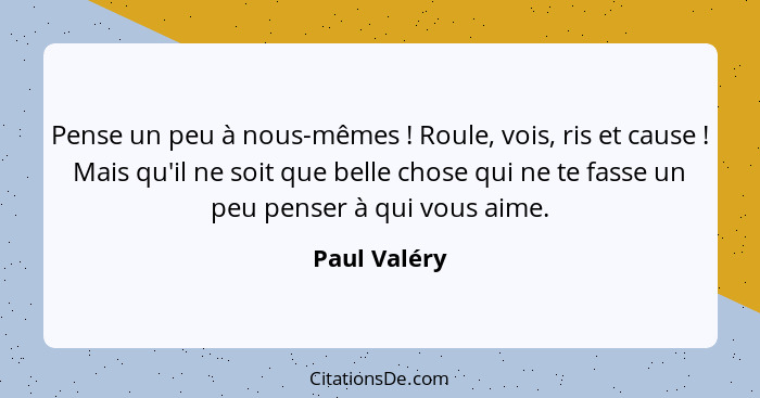 Pense un peu à nous-mêmes ! Roule, vois, ris et cause ! Mais qu'il ne soit que belle chose qui ne te fasse un peu penser à qui... - Paul Valéry