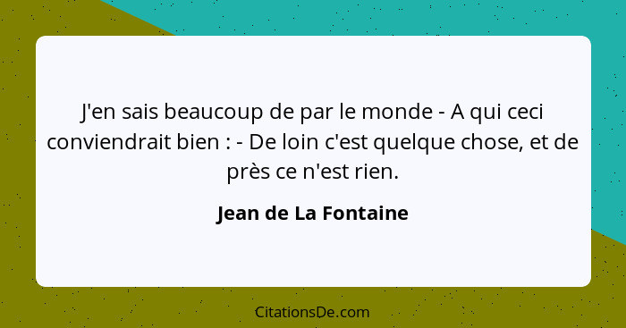 J'en sais beaucoup de par le monde - A qui ceci conviendrait bien : - De loin c'est quelque chose, et de près ce n'est rien... - Jean de La Fontaine