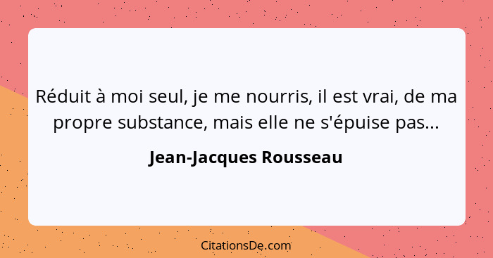 Réduit à moi seul, je me nourris, il est vrai, de ma propre substance, mais elle ne s'épuise pas...... - Jean-Jacques Rousseau