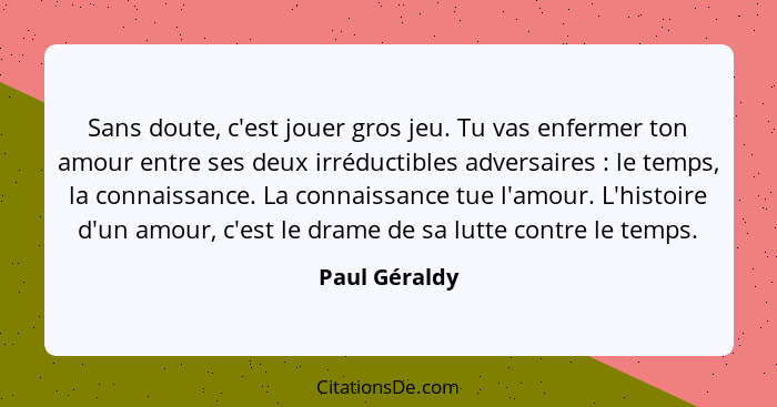 Sans doute, c'est jouer gros jeu. Tu vas enfermer ton amour entre ses deux irréductibles adversaires : le temps, la connaissance.... - Paul Géraldy