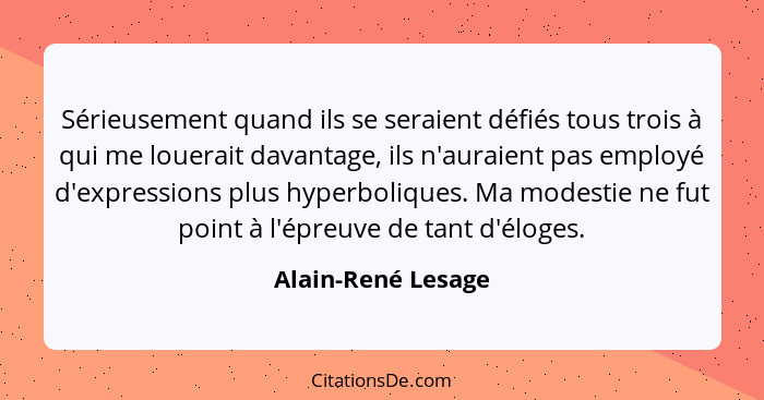 Sérieusement quand ils se seraient défiés tous trois à qui me louerait davantage, ils n'auraient pas employé d'expressions plus hy... - Alain-René Lesage