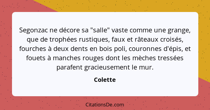 Segonzac ne décore sa "salle" vaste comme une grange, que de trophées rustiques, faux et râteaux croisés, fourches à deux dents en bois poli... - Colette