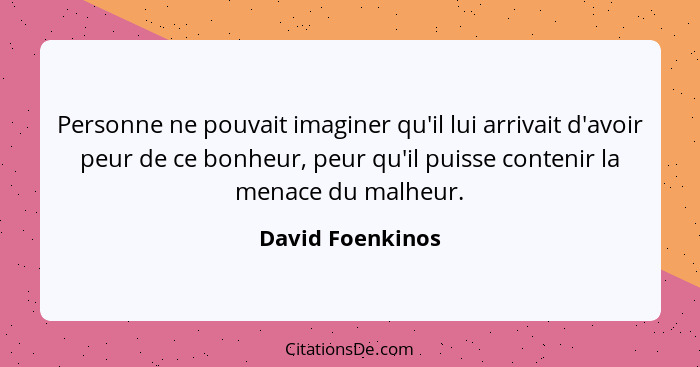 Personne ne pouvait imaginer qu'il lui arrivait d'avoir peur de ce bonheur, peur qu'il puisse contenir la menace du malheur.... - David Foenkinos