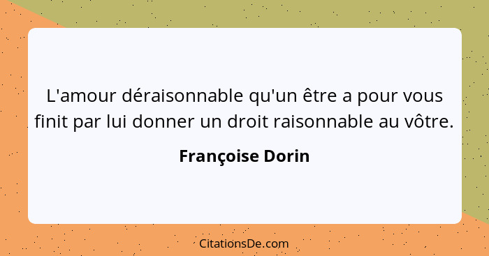 L'amour déraisonnable qu'un être a pour vous finit par lui donner un droit raisonnable au vôtre.... - Françoise Dorin