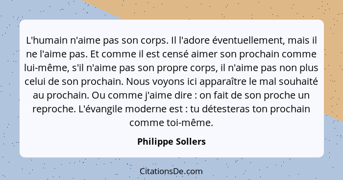 L'humain n'aime pas son corps. Il l'adore éventuellement, mais il ne l'aime pas. Et comme il est censé aimer son prochain comme lui... - Philippe Sollers