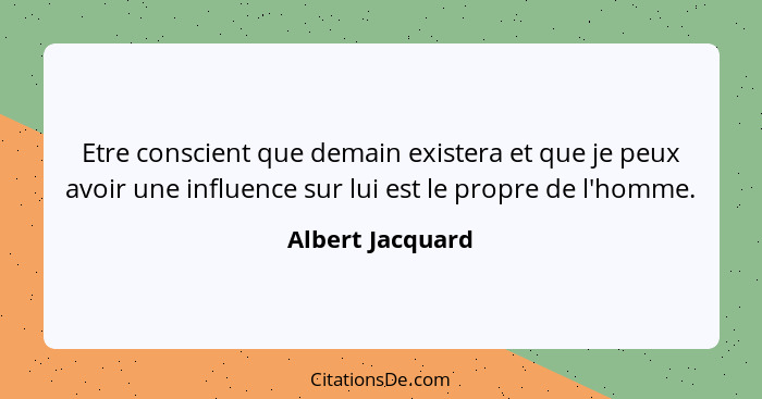 Etre conscient que demain existera et que je peux avoir une influence sur lui est le propre de l'homme.... - Albert Jacquard