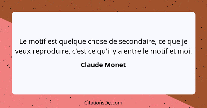Le motif est quelque chose de secondaire, ce que je veux reproduire, c'est ce qu'il y a entre le motif et moi.... - Claude Monet