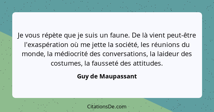 Je vous répète que je suis un faune. De là vient peut-être l'exaspération où me jette la société, les réunions du monde, la médioc... - Guy de Maupassant