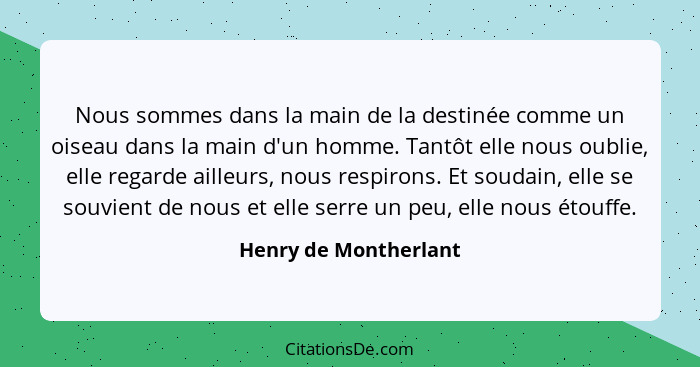 Nous sommes dans la main de la destinée comme un oiseau dans la main d'un homme. Tantôt elle nous oublie, elle regarde ailleurs... - Henry de Montherlant