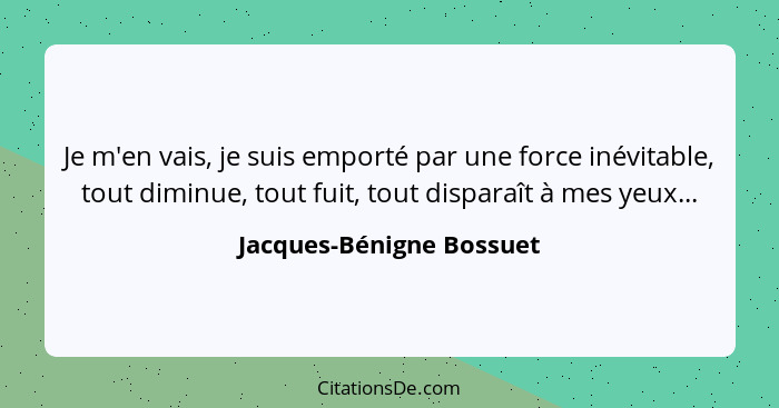 Je m'en vais, je suis emporté par une force inévitable, tout diminue, tout fuit, tout disparaît à mes yeux...... - Jacques-Bénigne Bossuet