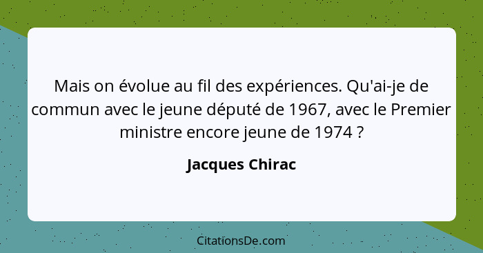 Mais on évolue au fil des expériences. Qu'ai-je de commun avec le jeune député de 1967, avec le Premier ministre encore jeune de 1974... - Jacques Chirac