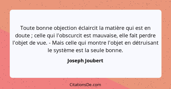 Toute bonne objection éclaircit la matière qui est en doute ; celle qui l'obscurcit est mauvaise, elle fait perdre l'objet de vu... - Joseph Joubert