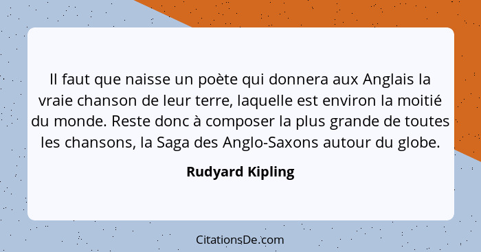 Il faut que naisse un poète qui donnera aux Anglais la vraie chanson de leur terre, laquelle est environ la moitié du monde. Reste d... - Rudyard Kipling