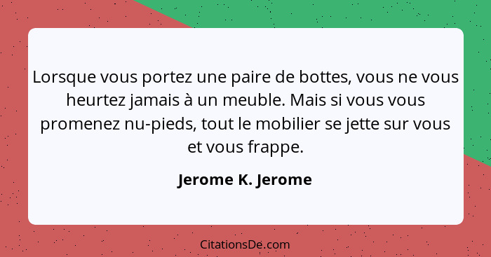 Lorsque vous portez une paire de bottes, vous ne vous heurtez jamais à un meuble. Mais si vous vous promenez nu-pieds, tout le mobi... - Jerome K. Jerome