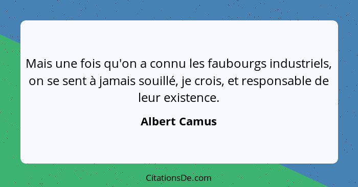 Mais une fois qu'on a connu les faubourgs industriels, on se sent à jamais souillé, je crois, et responsable de leur existence.... - Albert Camus