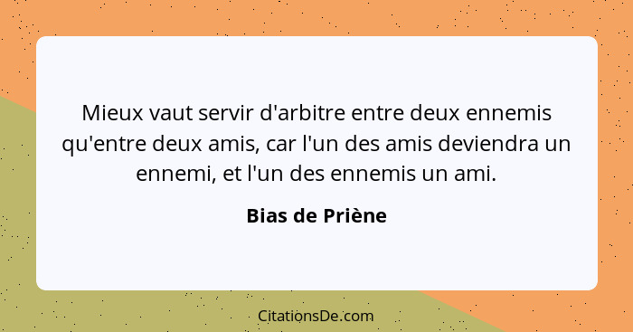 Mieux vaut servir d'arbitre entre deux ennemis qu'entre deux amis, car l'un des amis deviendra un ennemi, et l'un des ennemis un ami.... - Bias de Priène