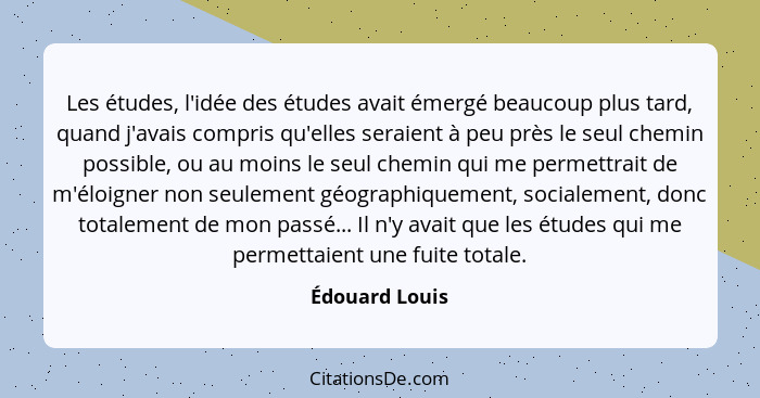 Les études, l'idée des études avait émergé beaucoup plus tard, quand j'avais compris qu'elles seraient à peu près le seul chemin possi... - Édouard Louis