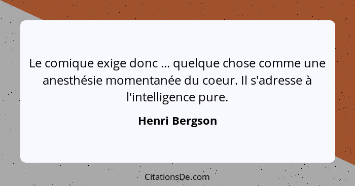 Le comique exige donc ... quelque chose comme une anesthésie momentanée du coeur. Il s'adresse à l'intelligence pure.... - Henri Bergson