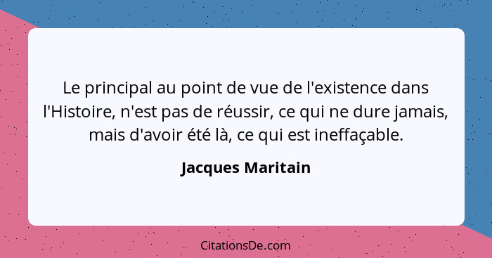 Le principal au point de vue de l'existence dans l'Histoire, n'est pas de réussir, ce qui ne dure jamais, mais d'avoir été là, ce q... - Jacques Maritain