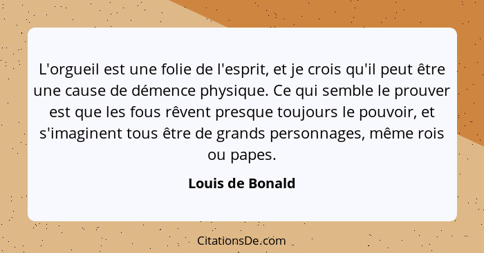 L'orgueil est une folie de l'esprit, et je crois qu'il peut être une cause de démence physique. Ce qui semble le prouver est que les... - Louis de Bonald