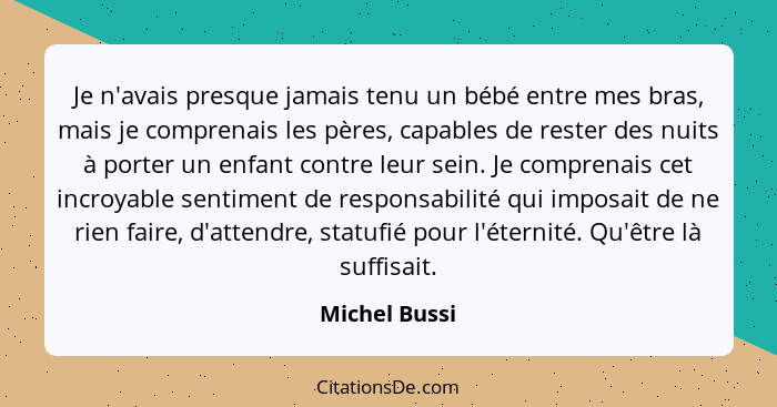 Je n'avais presque jamais tenu un bébé entre mes bras, mais je comprenais les pères, capables de rester des nuits à porter un enfant co... - Michel Bussi