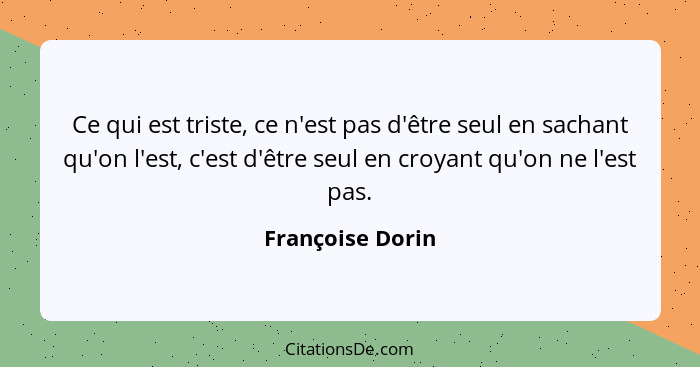 Ce qui est triste, ce n'est pas d'être seul en sachant qu'on l'est, c'est d'être seul en croyant qu'on ne l'est pas.... - Françoise Dorin