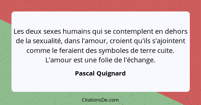 Les deux sexes humains qui se contemplent en dehors de la sexualité, dans l'amour, croient qu'ils s'ajointent comme le feraient des... - Pascal Quignard