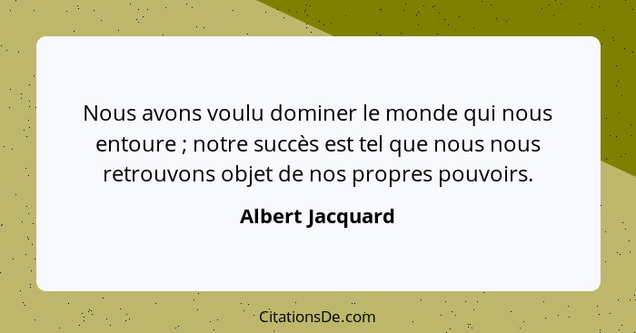 Nous avons voulu dominer le monde qui nous entoure ; notre succès est tel que nous nous retrouvons objet de nos propres pouvoir... - Albert Jacquard