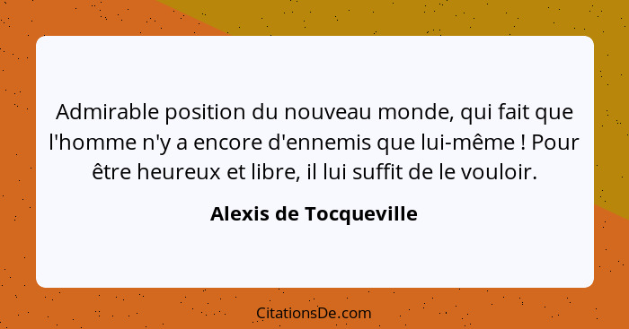 Admirable position du nouveau monde, qui fait que l'homme n'y a encore d'ennemis que lui-même ! Pour être heureux et libr... - Alexis de Tocqueville