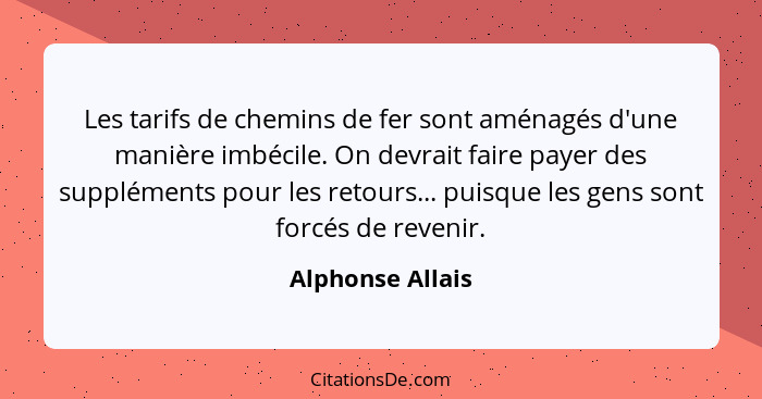 Les tarifs de chemins de fer sont aménagés d'une manière imbécile. On devrait faire payer des suppléments pour les retours... puisqu... - Alphonse Allais