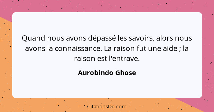 Quand nous avons dépassé les savoirs, alors nous avons la connaissance. La raison fut une aide ; la raison est l'entrave.... - Aurobindo Ghose