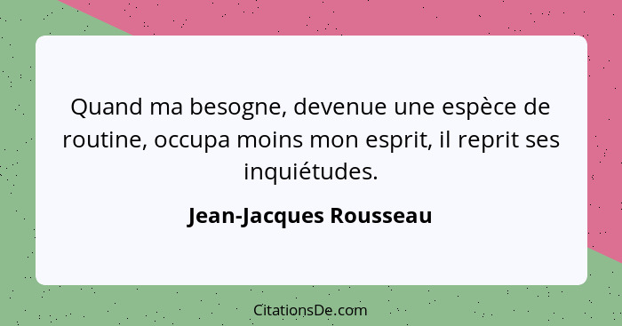 Quand ma besogne, devenue une espèce de routine, occupa moins mon esprit, il reprit ses inquiétudes.... - Jean-Jacques Rousseau