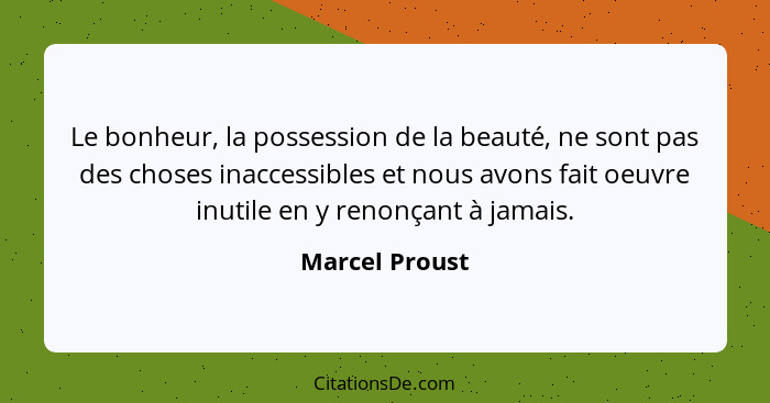 Le bonheur, la possession de la beauté, ne sont pas des choses inaccessibles et nous avons fait oeuvre inutile en y renonçant à jamais... - Marcel Proust