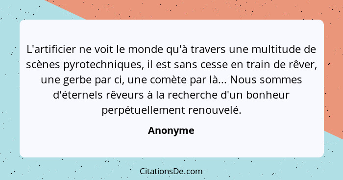 L'artificier ne voit le monde qu'à travers une multitude de scènes pyrotechniques, il est sans cesse en train de rêver, une gerbe par ci, un... - Anonyme