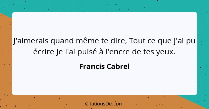 J'aimerais quand même te dire, Tout ce que j'ai pu écrire Je l'ai puisé à l'encre de tes yeux.... - Francis Cabrel