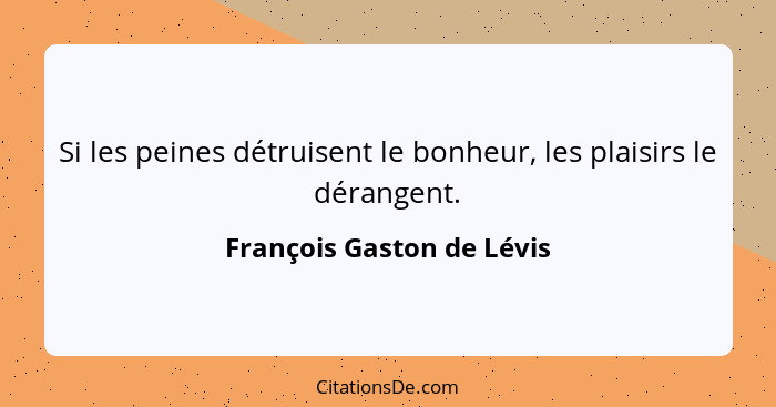 Si les peines détruisent le bonheur, les plaisirs le dérangent.... - François Gaston de Lévis